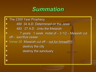 Summation












The 2300 Year Prophecy
490 34 A.D. Determined on the Jews
483 27 A.D. Unto the Messiah
7 years 1 week midst of – 3 12 – Messiah cut
off - sacrifice cease
Verse 26 Messiah cut off – not for himself!!!!
destroy the city
destroy the sanctuary

 