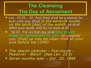 The Cleansing
The Day of Atonement







Lev. 16:29 – 30 “And [this] shall be a statute for
ever unto you: [that] in the seventh month,
on the tenth [day] of the month , ye shall
afflict your souls, and do no work at all…
16:30 For on that day shall [the priest]
make an atonement for you, to cleanse
you, [that] ye may be clean from all your
sins before the LORD.

The Jewish calendar – first month –
Passover - March (See Lev. 23:5)
Seven months later – Oct. 22, 1844

 