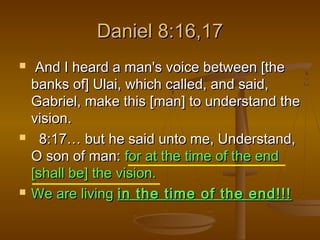 Daniel 8:16,17






And I heard a man's voice between [the
banks of] Ulai, which called, and said,
Gabriel, make this [man] to understand the
vision.
8:17… but he said unto me, Understand,
O son of man: for at the time of the end
[shall be] the vision.
We are living in the time of the end!!!

 