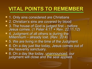 VITAL POINTS TO REMEMBER








1. Only sins considered are Christians
2. Christian’s sins are covered by blood
3. The house of God is judged first – before
Jesus comes. (1 Peter 4:17 + Rev. 22:11,12)
4. Judgment of all others is during the
Millennium – already lost. (Rev. 20:4)
5. We are living in the time of the Judgment
6. On a day just like today, Jesus comes out of
the heavenly sanctuary.
6. On a day like today, unannounced, our
judgment will close and the seal applied.

 