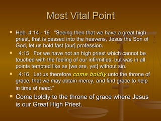 Most Vital Point








Heb. 4:14 - 16 “Seeing then that we have a great high
priest, that is passed into the heavens, Jesus the Son of
God, let us hold fast [our] profession.
4:15 For we have not an high priest which cannot be
touched with the feeling of our infirmities; but was in all
points tempted like as [we are, yet] without sin.
4:16 Let us therefore come boldly unto the throne of
grace, that we may obtain mercy, and find grace to help
in time of need.”

Come boldly to the throne of grace where Jesus
is our Great High Priest.

 