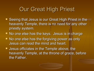 Our Great High Priest







Seeing that Jesus is our Great High Priest in the
heavenly Temple, there is no need for any other
priestly system.
No one else has the keys. Jesus is in charge
No one else has the forgiving power as only
Jesus can read the mind and heart.
Jesus officiates in the Temple above, the
heavenly Temple, at the throne of grace, before
the Father.

 