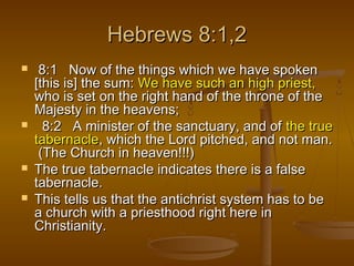 Hebrews 8:1,2







8:1 Now of the things which we have spoken
[this is] the sum: We have such an high priest,
who is set on the right hand of the throne of the
Majesty in the heavens;
8:2 A minister of the sanctuary, and of the true
tabernacle, which the Lord pitched, and not man.
(The Church in heaven!!!)
The true tabernacle indicates there is a false
tabernacle.
This tells us that the antichrist system has to be
a church with a priesthood right here in
Christianity.

 