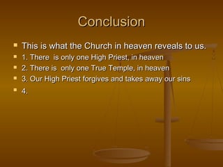 Conclusion






This is what the Church in heaven reveals to us.
1. There is only one High Priest, in heaven
2. There is only one True Temple, in heaven
3. Our High Priest forgives and takes away our sins
4.

 