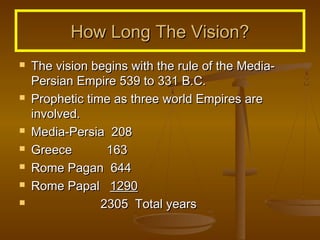 How Long The Vision?










The vision begins with the rule of the MediaPersian Empire 539 to 331 B.C.
Prophetic time as three world Empires are
involved.
Media-Persia 208
Greece
163
Rome Pagan 644
Rome Papal 1290
2305 Total years

 