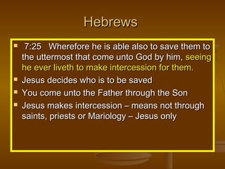 Hebrews






7:25 Wherefore he is able also to save them to
the uttermost that come unto God by him, seeing
he ever liveth to make intercession for them.
Jesus decides who is to be saved
You come unto the Father through the Son
Jesus makes intercession – means not through
saints, priests or Mariology – Jesus only

 