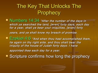 The Key That Unlocks The
Prophecy


Numbers 14:34 “After the number of the days in

which ye searched the land, [even] forty days, each day
for a year, shall ye bear your iniquities, [even] forty
years, and ye shall know my breach of promise.



Ezekiel 4:6 “And when thou hast accomplished them,
lie again on thy right side, and thou shalt bear the
iniquity of the house of Judah forty days: I have
appointed thee each day for a year.



Scripture confirms how long the prophecy

 