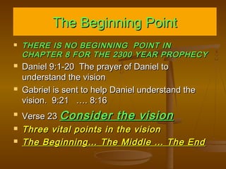 The Beginning Point










THERE IS NO BEGINNING POINT IN
CHAPTER 8 FOR THE 2300 YEAR PROPHECY

Daniel 9:1-20 The prayer of Daniel to
understand the vision
Gabriel is sent to help Daniel understand the
vision. 9:21 …. 8:16
Verse 23 Consider the vision
Three vital points in the vision
The Beginning… The Middle … The End

 