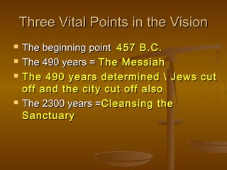 Three Vital Points in the Vision






The beginning point 457 B.C.
The 490 years = The Messiah
The 490 years determined  Jews cut
off and the city cut off also
The 2300 years =Cleansing the
Sanctuary

 