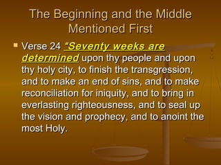 The Beginning and the Middle
Mentioned First


Verse 24 “Seventy weeks are
determined upon thy people and upon
thy holy city, to finish the transgression,
and to make an end of sins, and to make
reconciliation for iniquity, and to bring in
everlasting righteousness, and to seal up
the vision and prophecy, and to anoint the
most Holy.

 