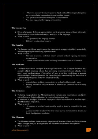 -    When it is necessary to issue requests to objects without knowing anything about
                     the operation being requested or the receiver of the request.
                 -   You specify queue and execute requests at different times.
                 -   You must support undo, logging or transactions



The Interpreter

       Given a language, defines a representation for its grammar along with an interpreter
        that uses the representation to interpret sentences in the language.
       When to use it ?
                 -   The grammar of the language is simple
                 -   Efficiency is not a critical concern

The Iterator

       The Iterator provides a way to access the elements of an aggregate object sequentially
        without exposing its underlying representation.
       When to use it ?
                 -   We want to access a collection object’s contents without exposing its internal
                     representation.
                 -    Provide a uniform interface for traversing different structures in a collection.

The Mediator

       The Mediator defines an object that encapsulates how a set of objects interacts. In a
        complex object structure where they are many connection between objects, every
        object must has knowledge of the other. We can avoid this by defining a separate
        mediator object that is responsible for controlling and coordinating the interaction of
        a group of objects (like a router for a network hosts).
       When to use it ?
                 -   A set of objects of objects communicates in well-defined but complex ways.
                 -   Reusing an object is difficult because it refers to and communicates with many
                     objects

The Memento

       Violating encapsulation, the Memento pattern captures and externaliszes an object’s
        internal state so that the object can be restored to this state later.
       A Memento is an object that stores a snapshot of the internal state of another object
        (the Momento’s originator).
       When to use it ?
                 -    A snapshot of an object’s state must be saved so it can be restored to that state
                     later
                 -   A direct interface to obtain the state would expose implementation details and
                     break the object’s encapsulation

The Observer

       The Observer defines a one-to-many dependency between objects so that when one
        object changes state, all its dependents are automatically notified and updated.
       When to use it ?

achraf.sfaxi.perso.sfr.fr                                                                                 3
 