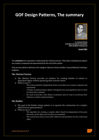 GOF Design Patterns, The summary




                                                                                       by Achraf SFAXI
                                                                         IS System Architect Consultant
                                                                              SUN Certified Professional

                                                                                           August 2006




The creational one’s specialize in abstracting the instation process. They help in isolating how objects
are created, composed and represented from the rest of the system.

They are five patterns defined in this category: Abstract Factory, Builder, Factory Method, Prototype,
Singleton.

The Abstract Factory

       The Abstract Factory provides an interface for creating families of related or
        dependent objects without specifying their concrete classes.
       When to use it ?
                 -   The system should be independent of how its products are created, composed and
                     represented
                 -   A family of related product objects is designed to be used togetheran and we need
                     to enforce this constraint.
                 -   We need to provide a class library of products and we want to reveal just their
                     interfaces, not their implementations

The Builder

       The goal of the Builder design pattern is to separate the construction of a complex
        object from its representations.
       When to use it ?
                 -   The algorithm for creating a complex object should be independent of the parts
                     that make up the object and who they are assembled.
                 -   The construction process must allow different representations for the constructed
                     object.




achraf.sfaxi.perso.sfr.fr                                                                                  1
 