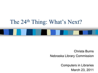 The 24th Thing: What’s Next? Christa Burns Nebraska Library Commission Computers in Libraries March 23, 2011 