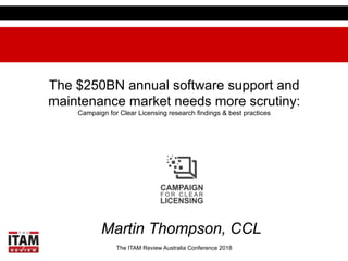The ITAM Review Australia Conference 2018
The $250BN annual software support and
maintenance market needs more scrutiny:
Campaign for Clear Licensing research findings & best practices
Martin Thompson, CCL
 