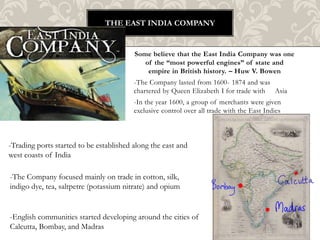 The East India company Some believe that the East India Company was one of the “most powerful engines” of state and empire in British history. – Huw V. Bowen -The Company lasted from 1600- 1874 and was chartered by Queen Elizabeth I for trade with     Asia -In the year 1600, a group of merchants were given exclusive control over all trade with the East Indies -Trading ports started to be established along the east and west coasts of India -The Company focused mainly on trade in cotton, silk, indigo dye, tea, saltpetre (potassium nitrate) and opium  -English communities started developing around the cities of Calcutta, Bombay, and Madras 