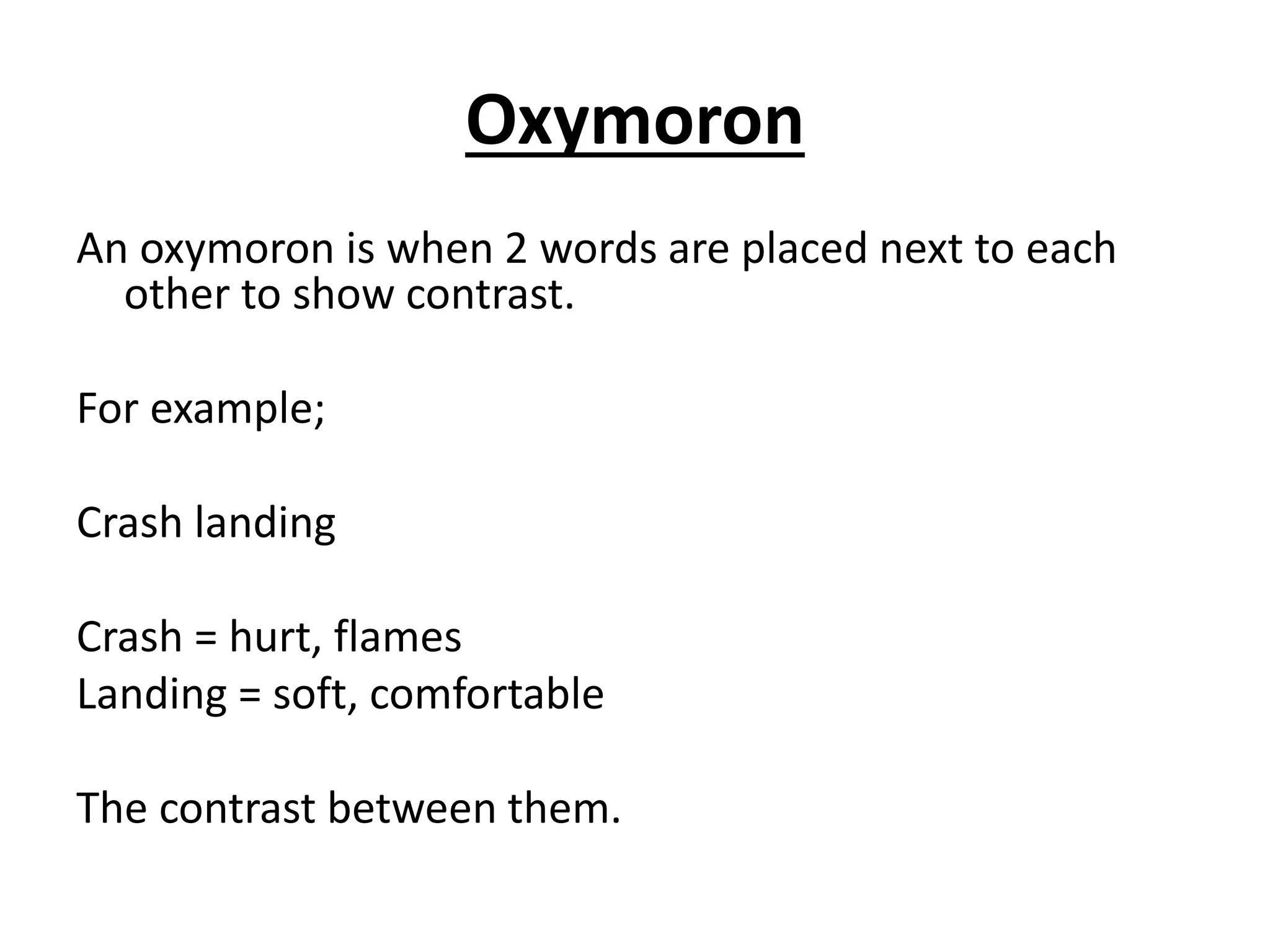 Oxymoron
An oxymoron is when 2 words are placed next to each
other to show contrast.
For example;
Crash landing
Crash = hurt, flames
Landing = soft, comfortable
The contrast between them.
 