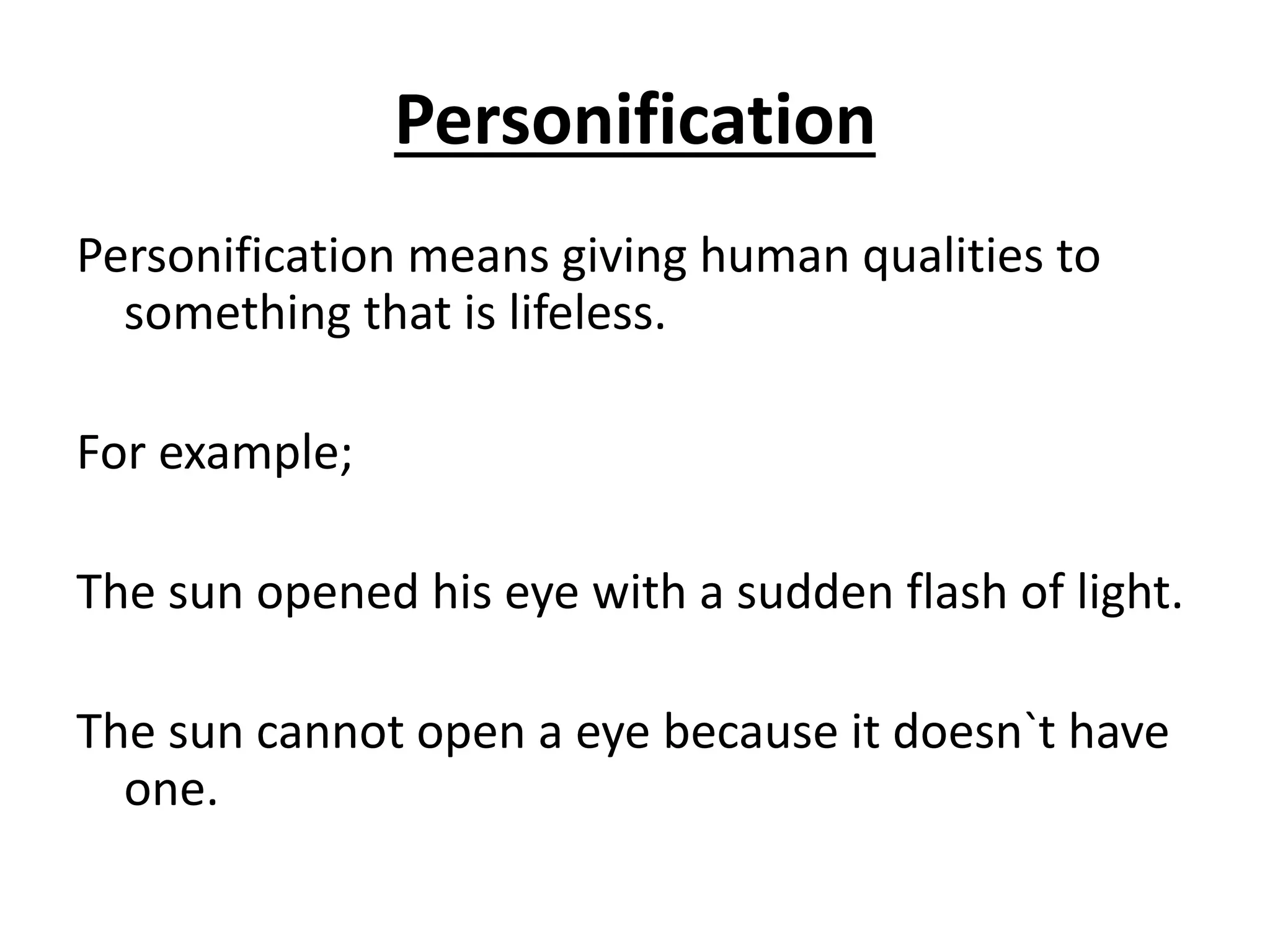 Personification
Personification means giving human qualities to
something that is lifeless.
For example;
The sun opened his eye with a sudden flash of light.
The sun cannot open a eye because it doesn`t have
one.
 