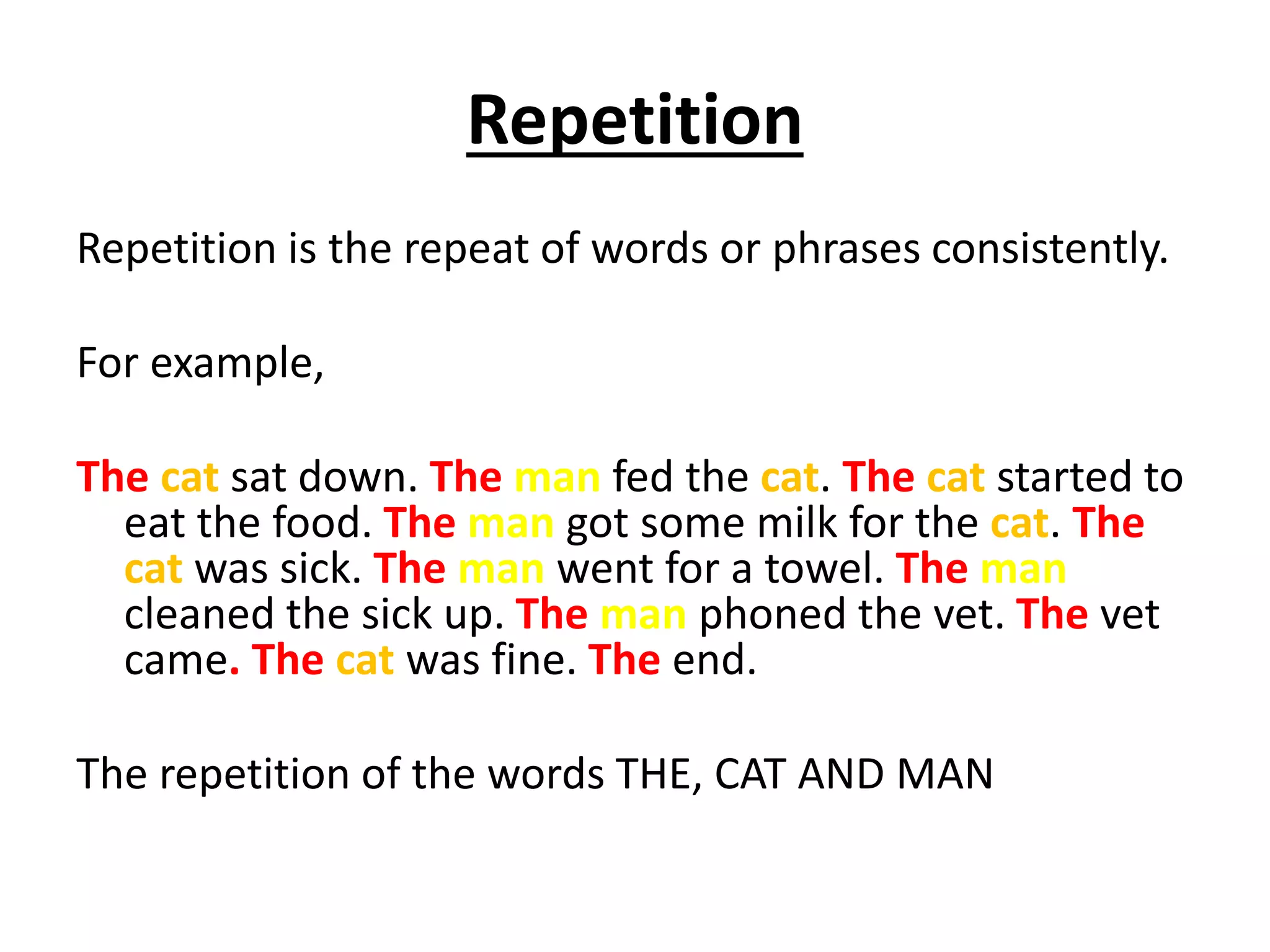 Repetition
Repetition is the repeat of words or phrases consistently.
For example,
The cat sat down. The man fed the cat. The cat started to
eat the food. The man got some milk for the cat. The
cat was sick. The man went for a towel. The man
cleaned the sick up. The man phoned the vet. The vet
came. The cat was fine. The end.
The repetition of the words THE, CAT AND MAN
 