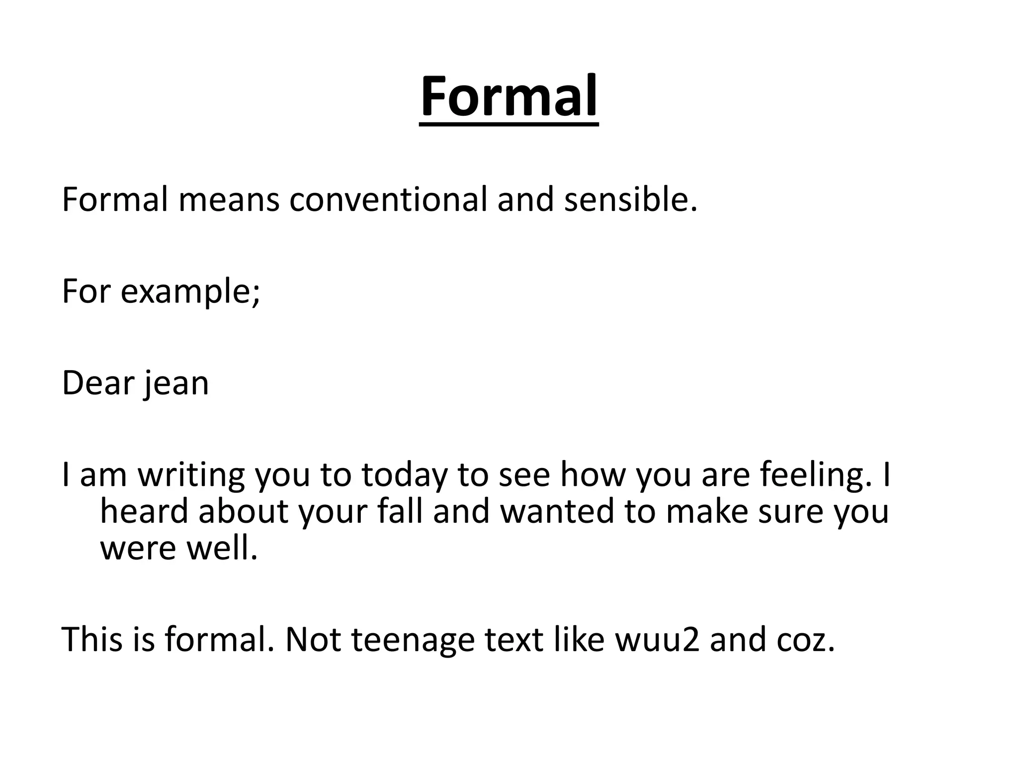 Formal
Formal means conventional and sensible.
For example;
Dear jean
I am writing you to today to see how you are feeling. I
heard about your fall and wanted to make sure you
were well.
This is formal. Not teenage text like wuu2 and coz.
 