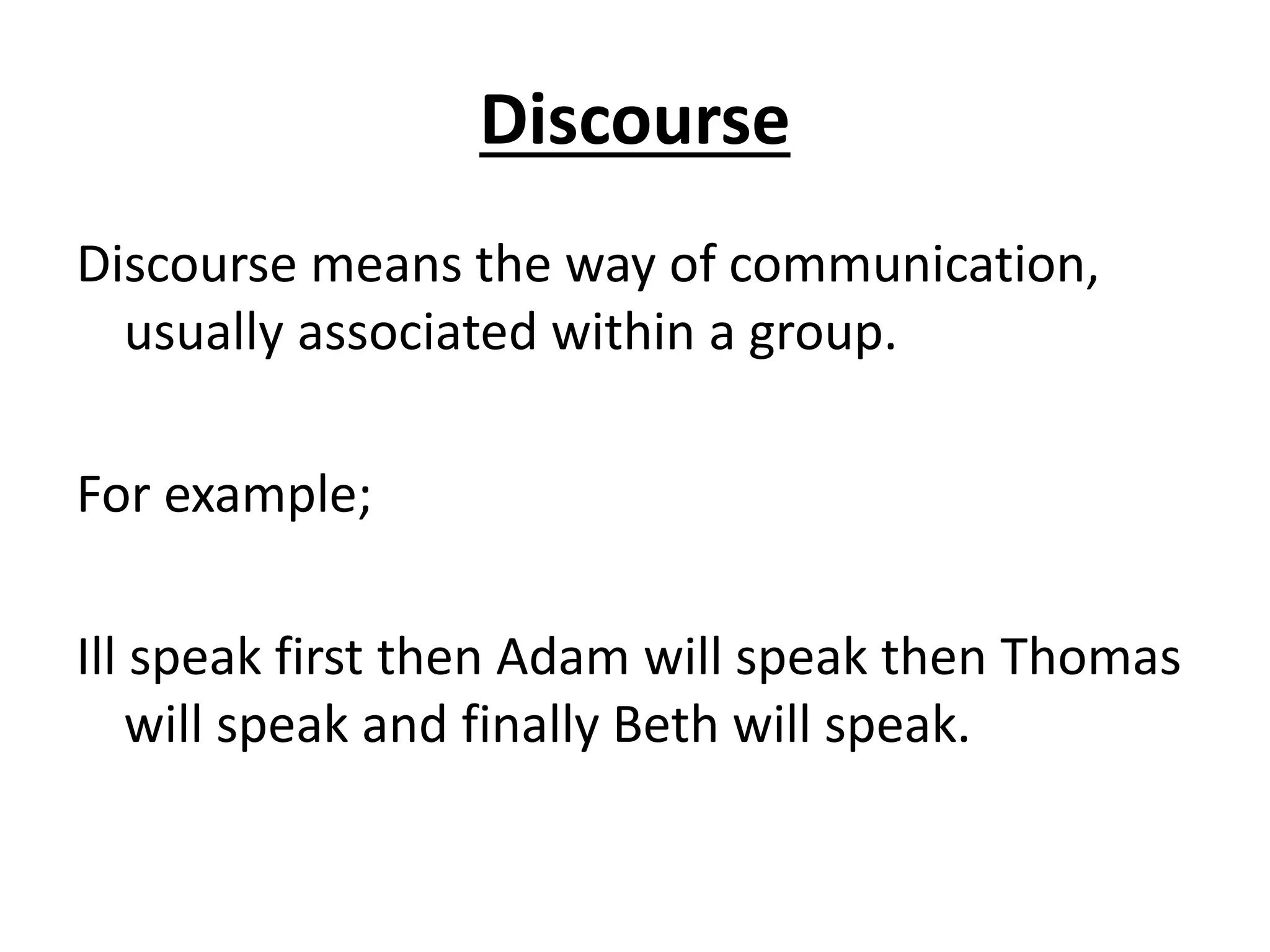 Discourse
Discourse means the way of communication,
usually associated within a group.
For example;
Ill speak first then Adam will speak then Thomas
will speak and finally Beth will speak.
 