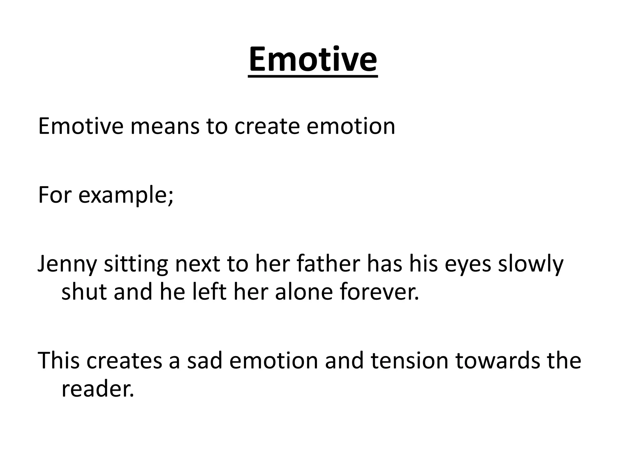 Emotive
Emotive means to create emotion
For example;
Jenny sitting next to her father has his eyes slowly
shut and he left her alone forever.
This creates a sad emotion and tension towards the
reader.
 