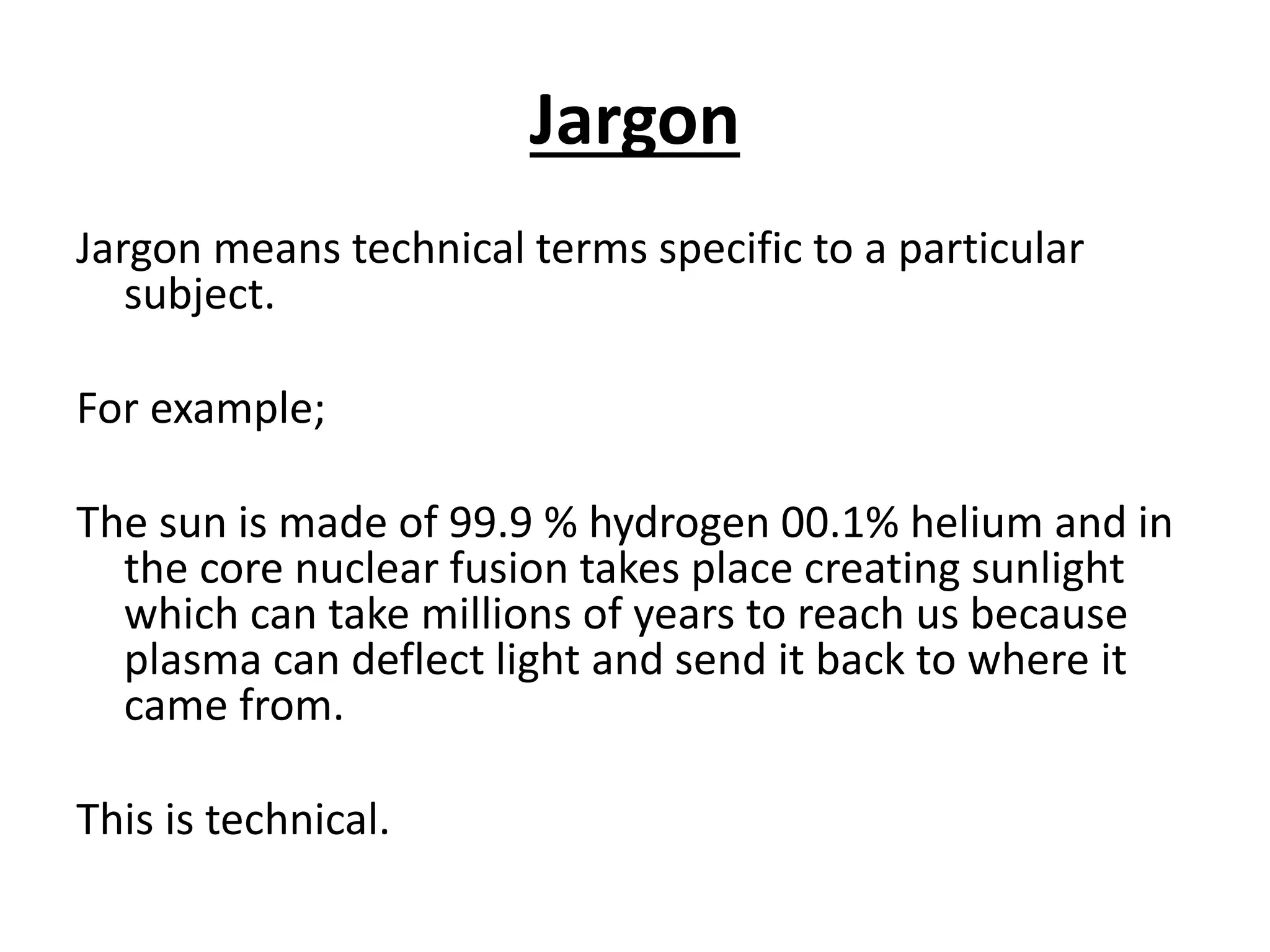 Jargon
Jargon means technical terms specific to a particular
subject.
For example;
The sun is made of 99.9 % hydrogen 00.1% helium and in
the core nuclear fusion takes place creating sunlight
which can take millions of years to reach us because
plasma can deflect light and send it back to where it
came from.
This is technical.
 