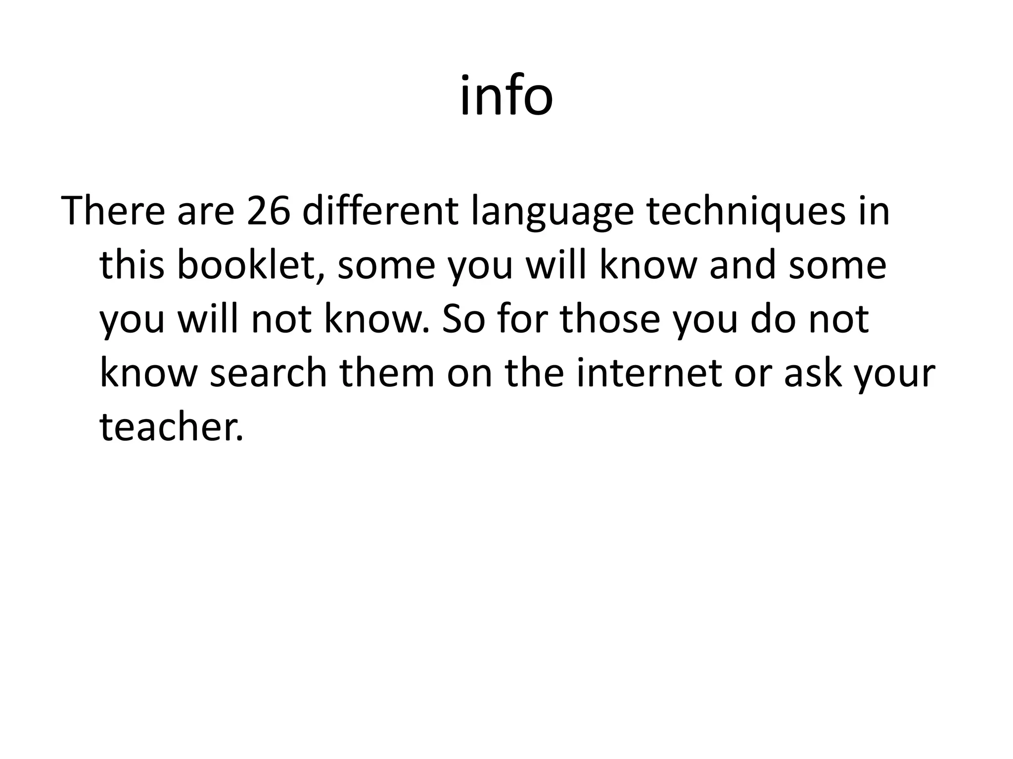 info
There are 26 different language techniques in
this booklet, some you will know and some
you will not know. So for those you do not
know search them on the internet or ask your
teacher.
 