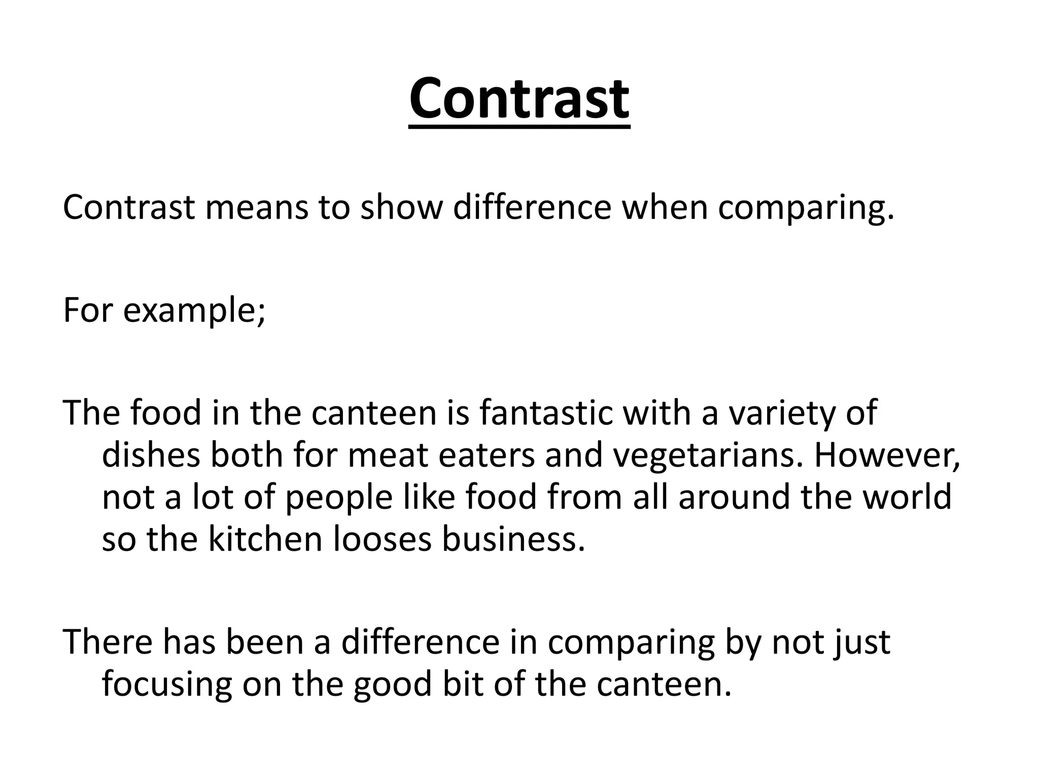 Contrast
Contrast means to show difference when comparing.
For example;
The food in the canteen is fantastic with a variety of
dishes both for meat eaters and vegetarians. However,
not a lot of people like food from all around the world
so the kitchen looses business.
There has been a difference in comparing by not just
focusing on the good bit of the canteen.
 