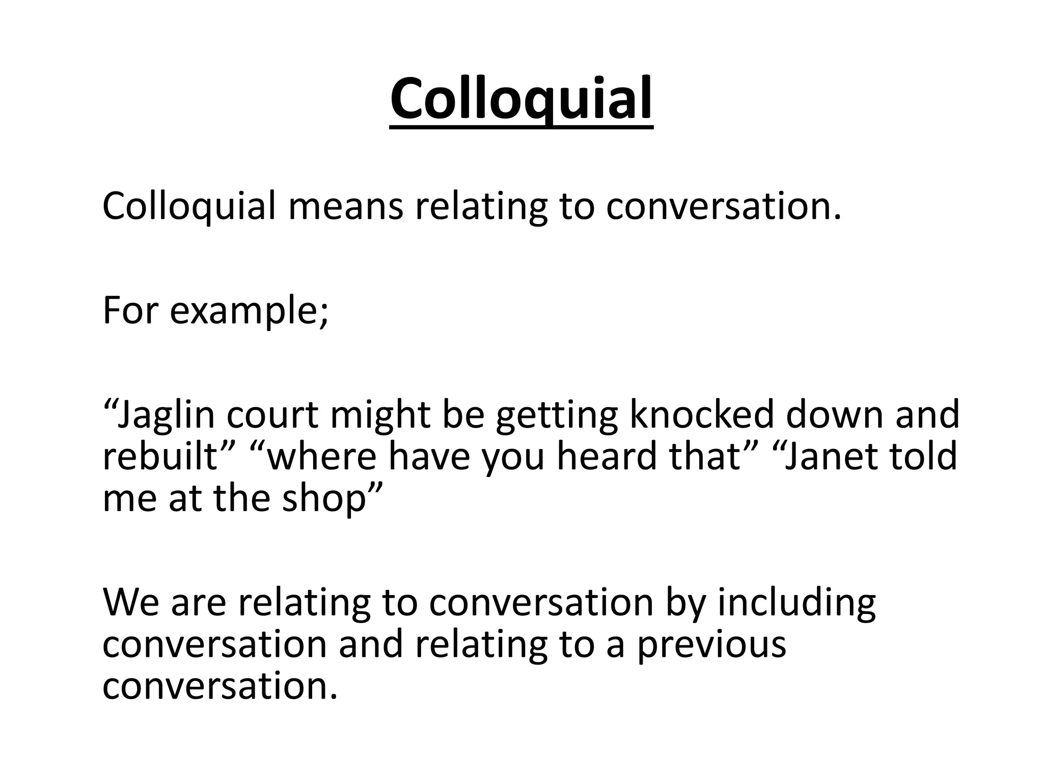 Colloquial
Colloquial means relating to conversation.
For example;
“Jaglin court might be getting knocked down and
rebuilt” “where have you heard that” “Janet told
me at the shop”
We are relating to conversation by including
conversation and relating to a previous
conversation.
 