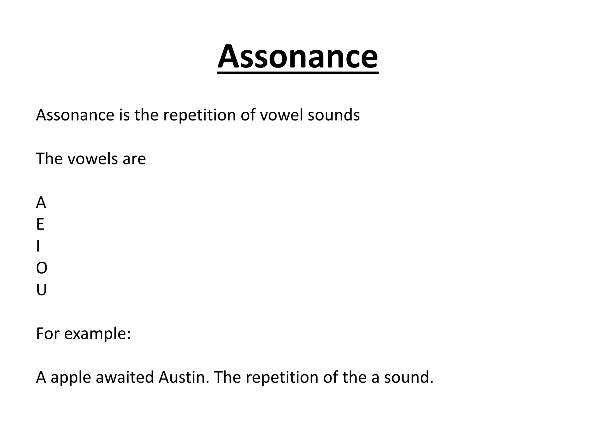 Assonance
Assonance is the repetition of vowel sounds
The vowels are
A
E
I
O
U
For example:
A apple awaited Austin. The repetition of the a sound.
 