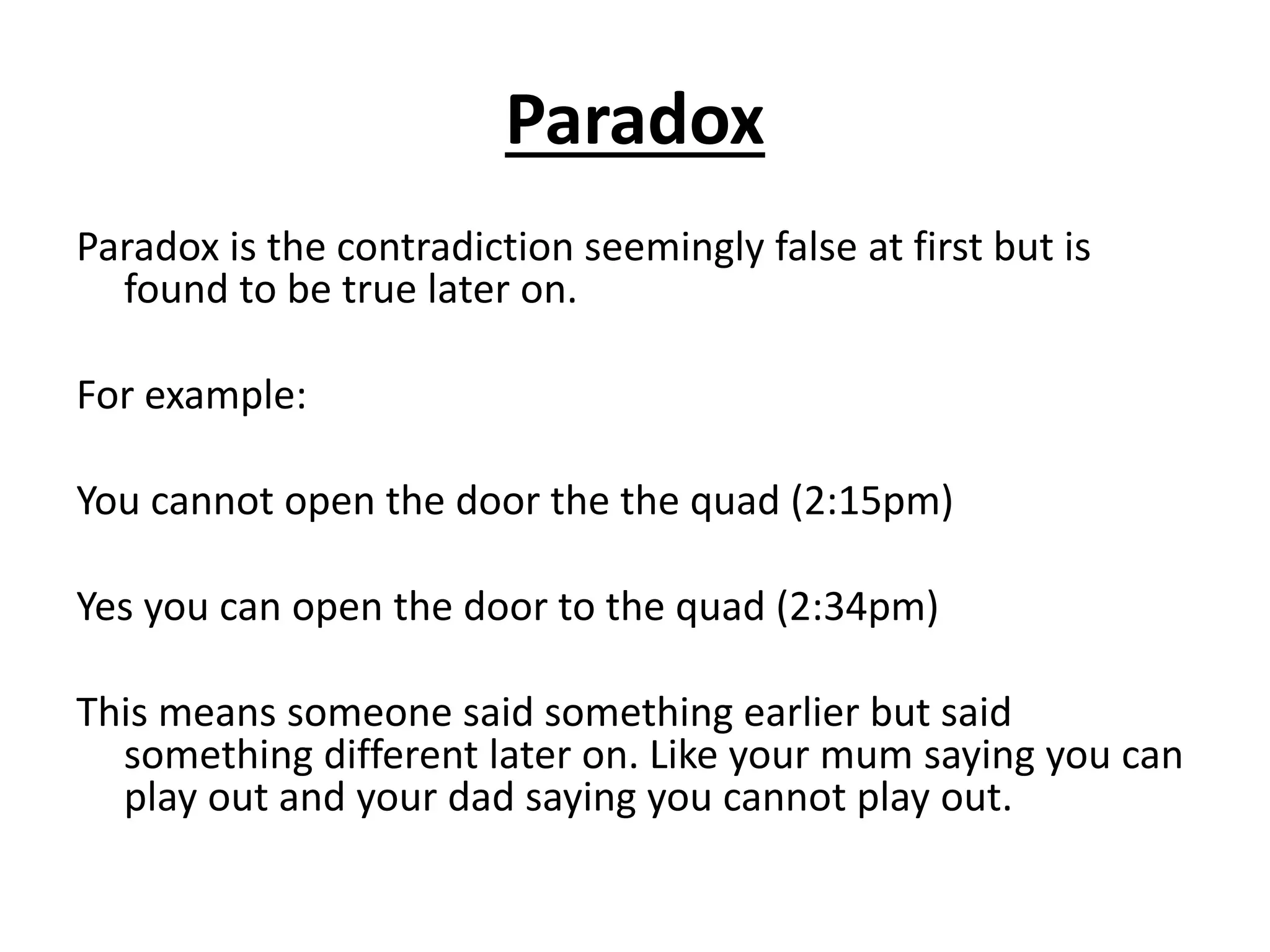 Paradox
Paradox is the contradiction seemingly false at first but is
found to be true later on.
For example:
You cannot open the door the the quad (2:15pm)
Yes you can open the door to the quad (2:34pm)
This means someone said something earlier but said
something different later on. Like your mum saying you can
play out and your dad saying you cannot play out.
 