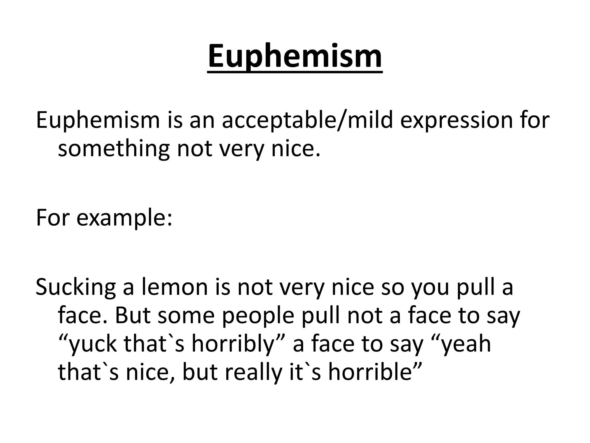 Euphemism
Euphemism is an acceptable/mild expression for
something not very nice.
For example:
Sucking a lemon is not very nice so you pull a
face. But some people pull not a face to say
“yuck that`s horribly” a face to say “yeah
that`s nice, but really it`s horrible”
 