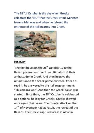 The 28thof October is the day when Greeks
celebrate the “NO” that the Greek Prime Minister
Ioannis Metaxas said when he refused the
entrance of the Italian army into Greek.




HISTORY
 The first hours on the 28th October 1940 the
Italian government sent an ultimatum at their
ambassador in Greek. And then he gave the
ultimatum to the Greek prime minister. After he
read it, he answered to the Italian government:
“This means war”. And then the Greek-Italian war
started. Since then, the 28th October is celebrated
as a national holiday for Greeks. Greeks showed
once again their value. The counterattack on the
14th of November had as result, the retreat of the
Italians. The Greeks captured areas in Albania.
 