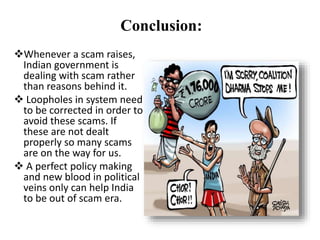 Conclusion:
Whenever a scam raises,
Indian government is
dealing with scam rather
than reasons behind it.
 Loopholes in system need
to be corrected in order to
avoid these scams. If
these are not dealt
properly so many scams
are on the way for us.
 A perfect policy making
and new blood in political
veins only can help India
to be out of scam era.
 