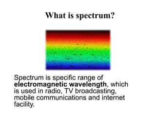 What is spectrum?
Spectrum is specific range of
electromagnetic wavelength, which
is used in radio, TV broadcasting,
mobile communications and internet
facility.
 