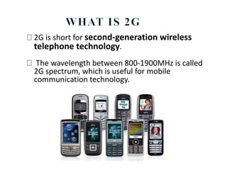 2G is short for second-generation wireless
telephone technology.
The wavelength between 800-1900MHz is called
2G spectrum, which is useful for mobile
communication technology.
 
