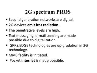 2G spectrum PROS
 Second generation networks are digital.
 2G devices emit less radiation.
 The penetrative levels are high.
 Text messaging, e-mail sending are made
possible due to digitalization.
 GPRS,EDGE technologies are up-gradation in 2G
technology.
 MMS facility is initiated.
 Pocket internet is made possible.
 