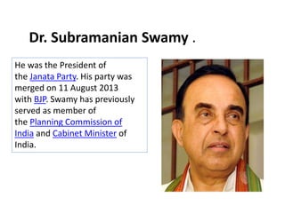He was the President of
the Janata Party. His party was
merged on 11 August 2013
with BJP. Swamy has previously
served as member of
the Planning Commission of
India and Cabinet Minister of
India.
Dr. Subramanian Swamy .
 