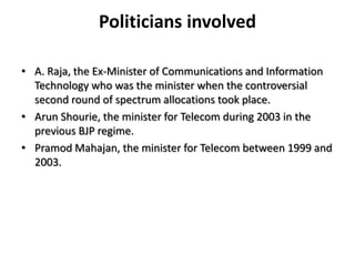 Politicians involvedA. Raja, the Ex-Minister of Communications and Information Technology who was the minister when the controversial second round of spectrum allocations took place. ArunShourie, the minister for Telecom during 2003 in the previous BJP regime. PramodMahajan, the minister for Telecom between 1999 and 2003. 