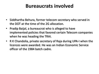 Bureaucrats involvedSiddhartha Behura, former telecom secretary who served in the DOT at the time of the 2G allocation.PradipBaijal, a bureaucrat who is alleged to have implemented policies that favored certain Telecom companies when he was heading the TRAI. R K Chandolia, private secretary of Raja during UPA-I when the licences were awarded. He was an Indian Economic Service officer of the 1984 batch cadre.