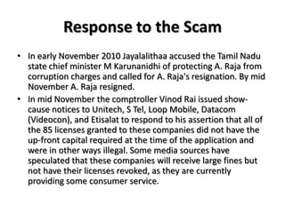 Response to the ScamIn early November 2010 Jayalalithaa accused the Tamil Nadu state chief minister M Karunanidhi of protecting A. Raja from corruption charges and called for A. Raja's resignation. By mid November A. Raja resigned.In mid November the comptroller VinodRai issued show-cause notices to Unitech, S Tel, Loop Mobile, Datacom (Videocon), and Etisalat to respond to his assertion that all of the 85 licenses granted to these companies did not have the up-front capital required at the time of the application and were in other ways illegal. Some media sources have speculated that these companies will receive large fines but not have their licenses revoked, as they are currently providing some consumer service.