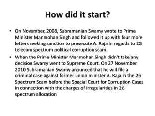 How did it start?On November, 2008, Subramanian Swamy wrote to Prime Minister Manmohan Singh and followed it up with four more letters seeking sanction to prosecute A. Raja in regards to 2G telecom spectrum political corruption scam.When the Prime Minister Manmohan Singh didn't take any decision Swamy went to Supreme Court. On 27 November 2010 Subramanian Swamyanounced that he will file a criminal case against former union minister A. Raja in the 2G Spectrum Scam before the Special Court for Corruption Cases in connection with the charges of irregularities in 2G spectrum allocation