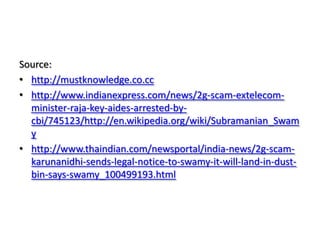 Source: http://mustknowledge.co.cchttp://www.indianexpress.com/news/2g-scam-extelecom-minister-raja-key-aides-arrested-by-cbi/745123/http://en.wikipedia.org/wiki/Subramanian_Swamyhttp://www.thaindian.com/newsportal/india-news/2g-scam-karunanidhi-sends-legal-notice-to-swamy-it-will-land-in-dust-bin-says-swamy_100499193.html
