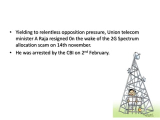 Yielding to relentless opposition pressure, Union telecom minister A Raja resigned 0n the wake of the 2G Spectrum allocation scam on 14th november.He was arrested by the CBI on 2nd February.