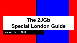 The 2JGb
Special London Guide
London trip 2017
 