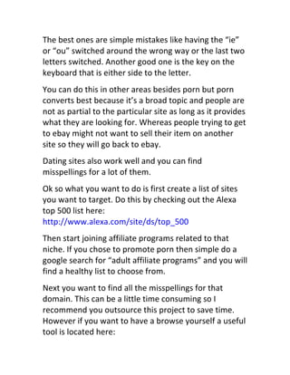 The	
  best	
  ones	
  are	
  simple	
  mistakes	
  like	
  having	
  the	
  “ie”	
  
or	
  “ou”	
  switched	
  around	
  the	
  wrong	
  way	
  or	
  the	
  last	
  two	
  
letters	
  switched.	
  Another	
  good	
  one	
  is	
  the	
  key	
  on	
  the	
  
keyboard	
  that	
  is	
  either	
  side	
  to	
  the	
  letter.
You	
  can	
  do	
  this	
  in	
  other	
  areas	
  besides	
  porn	
  but	
  porn	
  
converts	
  best	
  because	
  it’s	
  a	
  broad	
  topic	
  and	
  people	
  are	
  
not	
  as	
  partial	
  to	
  the	
  particular	
  site	
  as	
  long	
  as	
  it	
  provides	
  
what	
  they	
  are	
  looking	
  for.	
  Whereas	
  people	
  trying	
  to	
  get	
  
to	
  ebay	
  might	
  not	
  want	
  to	
  sell	
  their	
  item	
  on	
  another	
  
site	
  so	
  they	
  will	
  go	
  back	
  to	
  ebay.
Dating	
  sites	
  also	
  work	
  well	
  and	
  you	
  can	
  find	
  
misspellings	
  for	
  a	
  lot	
  of	
  them.
Ok	
  so	
  what	
  you	
  want	
  to	
  do	
  is	
  first	
  create	
  a	
  list	
  of	
  sites	
  
you	
  want	
  to	
  target.	
  Do	
  this	
  by	
  checking	
  out	
  the	
  Alexa	
  
top	
  500	
  list	
  here:	
  
http://www.alexa.com/site/ds/top_500
Then	
  start	
  joining	
  affiliate	
  programs	
  related	
  to	
  that	
  
niche.	
  If	
  you	
  chose	
  to	
  promote	
  porn	
  then	
  simple	
  do	
  a	
  
google	
  search	
  for	
  “adult	
  affiliate	
  programs”	
  and	
  you	
  will	
  
find	
  a	
  healthy	
  list	
  to	
  choose	
  from.
Next	
  you	
  want	
  to	
  find	
  all	
  the	
  misspellings	
  for	
  that	
  
domain.	
  This	
  can	
  be	
  a	
  little	
  time	
  consuming	
  so	
  I	
  
recommend	
  you	
  outsource	
  this	
  project	
  to	
  save	
  time.	
  
However	
  if	
  you	
  want	
  to	
  have	
  a	
  browse	
  yourself	
  a	
  useful	
  
tool	
  is	
  located	
  here:	
  
 