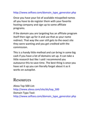 http://www.selfseo.com/domain_typo_generator.php
Once	
  you	
  have	
  your	
  list	
  of	
  available	
  misspelled	
  names	
  
all	
  you	
  have	
  to	
  do	
  register	
  them	
  with	
  your	
  favorite	
  
hosting	
  company	
  and	
  sign	
  up	
  to	
  some	
  affiliate	
  
programs.
If	
  the	
  domain	
  you	
  are	
  targeting	
  has	
  an	
  affiliate	
  program	
  
itself	
  then	
  sign	
  up	
  for	
  it	
  and	
  use	
  that	
  as	
  your	
  name	
  
redirect.	
  That	
  way	
  the	
  user	
  still	
  gets	
  to	
  the	
  exact	
  site	
  
they	
  were	
  wanting	
  and	
  you	
  get	
  credited	
  with	
  the	
  
commission.
This	
  is	
  a	
  handy	
  little	
  method	
  and	
  can	
  bring	
  in	
  some	
  big	
  
cash	
  if	
  you	
  have	
  a	
  lot	
  of	
  domains	
  set	
  up.	
  It	
  can	
  take	
  a	
  
little	
  research	
  but	
  like	
  I	
  said	
  I	
  recommend	
  you	
  
outsource	
  this	
  to	
  save	
  time.	
  The	
  best	
  thing	
  is	
  once	
  you	
  
have	
  set	
  it	
  up	
  you	
  can	
  literally	
  forget	
  about	
  it	
  as	
  it	
  
works	
  on	
  autopilot.


Resources
Alexa	
  Top	
  500	
  List:	
  
http://www.alexa.com/site/ds/top_500	
  	
  
Domain	
  Typo	
  Tool:	
  
http://www.selfseo.com/domain_typo_generator.php
 