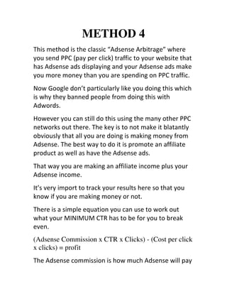 METHOD 4
This	
  method	
  is	
  the	
  classic	
  “Adsense	
  Arbitrage”	
  where	
  
you	
  send	
  PPC	
  (pay	
  per	
  click)	
  traffic	
  to	
  your	
  website	
  that	
  
has	
  Adsense	
  ads	
  displaying	
  and	
  your	
  Adsense	
  ads	
  make	
  
you	
  more	
  money	
  than	
  you	
  are	
  spending	
  on	
  PPC	
  traffic.
Now	
  Google	
  don’t	
  particularly	
  like	
  you	
  doing	
  this	
  which	
  
is	
  why	
  they	
  banned	
  people	
  from	
  doing	
  this	
  with	
  
Adwords.
However	
  you	
  can	
  still	
  do	
  this	
  using	
  the	
  many	
  other	
  PPC	
  
networks	
  out	
  there.	
  The	
  key	
  is	
  to	
  not	
  make	
  it	
  blatantly	
  
obviously	
  that	
  all	
  you	
  are	
  doing	
  is	
  making	
  money	
  from	
  
Adsense.	
  The	
  best	
  way	
  to	
  do	
  it	
  is	
  promote	
  an	
  affiliate	
  
product	
  as	
  well	
  as	
  have	
  the	
  Adsense	
  ads.
That	
  way	
  you	
  are	
  making	
  an	
  affiliate	
  income	
  plus	
  your	
  
Adsense	
  income.
It’s	
  very	
  import	
  to	
  track	
  your	
  results	
  here	
  so	
  that	
  you	
  
know	
  if	
  you	
  are	
  making	
  money	
  or	
  not.
There	
  is	
  a	
  simple	
  equation	
  you	
  can	
  use	
  to	
  work	
  out	
  
what	
  your	
  MINIMUM	
  CTR	
  has	
  to	
  be	
  for	
  you	
  to	
  break	
  
even.
(Adsense Commission x CTR x Clicks) - (Cost per click
x clicks) = profit
The	
  Adsense	
  commission	
  is	
  how	
  much	
  Adsense	
  will	
  pay	
  
 