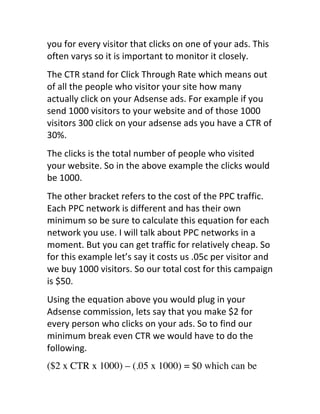 you	
  for	
  every	
  visitor	
  that	
  clicks	
  on	
  one	
  of	
  your	
  ads.	
  This	
  
often	
  varys	
  so	
  it	
  is	
  important	
  to	
  monitor	
  it	
  closely.
The	
  CTR	
  stand	
  for	
  Click	
  Through	
  Rate	
  which	
  means	
  out	
  
of	
  all	
  the	
  people	
  who	
  visitor	
  your	
  site	
  how	
  many	
  
actually	
  click	
  on	
  your	
  Adsense	
  ads.	
  For	
  example	
  if	
  you	
  
send	
  1000	
  visitors	
  to	
  your	
  website	
  and	
  of	
  those	
  1000	
  
visitors	
  300	
  click	
  on	
  your	
  adsense	
  ads	
  you	
  have	
  a	
  CTR	
  of	
  
30%.
The	
  clicks	
  is	
  the	
  total	
  number	
  of	
  people	
  who	
  visited	
  
your	
  website.	
  So	
  in	
  the	
  above	
  example	
  the	
  clicks	
  would	
  
be	
  1000.
The	
  other	
  bracket	
  refers	
  to	
  the	
  cost	
  of	
  the	
  PPC	
  traffic.	
  
Each	
  PPC	
  network	
  is	
  different	
  and	
  has	
  their	
  own	
  
minimum	
  so	
  be	
  sure	
  to	
  calculate	
  this	
  equation	
  for	
  each	
  
network	
  you	
  use.	
  I	
  will	
  talk	
  about	
  PPC	
  networks	
  in	
  a	
  
moment.	
  But	
  you	
  can	
  get	
  traffic	
  for	
  relatively	
  cheap.	
  So	
  
for	
  this	
  example	
  let’s	
  say	
  it	
  costs	
  us	
  .05c	
  per	
  visitor	
  and	
  
we	
  buy	
  1000	
  visitors.	
  So	
  our	
  total	
  cost	
  for	
  this	
  campaign	
  
is	
  $50.
Using	
  the	
  equation	
  above	
  you	
  would	
  plug	
  in	
  your	
  
Adsense	
  commission,	
  lets	
  say	
  that	
  you	
  make	
  $2	
  for	
  
every	
  person	
  who	
  clicks	
  on	
  your	
  ads.	
  So	
  to	
  find	
  our	
  
minimum	
  break	
  even	
  CTR	
  we	
  would	
  have	
  to	
  do	
  the	
  
following.
($2 x CTR x 1000) – (.05 x 1000) = $0 which can be
 