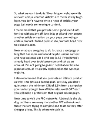 So	
  what	
  we	
  want	
  to	
  do	
  is	
  fill	
  our	
  blog	
  or	
  webpage	
  with	
  
relevant	
  unique	
  content.	
  Articles	
  are	
  the	
  best	
  way	
  to	
  go	
  
here,	
  you	
  don’t	
  have	
  to	
  write	
  a	
  heap	
  of	
  articles	
  your	
  
page	
  just	
  needs	
  some	
  unique	
  content.
I	
  recommend	
  that	
  you	
  provide	
  some	
  good	
  useful	
  info	
  
for	
  free	
  without	
  any	
  affiliate	
  links	
  at	
  all	
  and	
  then	
  create	
  
another	
  article	
  or	
  section	
  on	
  your	
  page	
  promoting	
  a	
  
certain	
  product.	
  To	
  find	
  products	
  to	
  promote	
  head	
  over	
  
to	
  clickbank.com.
Now	
  what	
  you	
  are	
  going	
  to	
  do	
  is	
  create	
  a	
  webpage	
  or	
  
blog	
  that	
  has	
  some	
  useful	
  and	
  helpful	
  unique	
  content	
  
and	
  have	
  Adsense	
  ads	
  blend	
  into	
  it.	
  So	
  if	
  you	
  haven’t	
  
already	
  head	
  over	
  to	
  Adsense.com	
  and	
  set	
  up	
  an	
  
account.	
  I’m	
  not	
  going	
  to	
  go	
  into	
  detail	
  about	
  how	
  to	
  
place	
  ads	
  etc.	
  as	
  it’s	
  clearly	
  explained	
  on	
  the	
  Adsense	
  
website.
I	
  also	
  recommend	
  that	
  you	
  promote	
  an	
  affiliate	
  product	
  
as	
  well.	
  This	
  acts	
  as	
  a	
  backup	
  plan.	
  Let’s	
  say	
  you	
  don’t	
  
quiet	
  reach	
  the	
  minimum	
  CTR	
  of	
  2.5%	
  from	
  a	
  campaign	
  
you	
  run	
  but	
  you	
  get	
  two	
  affiliate	
  sales	
  worth	
  $47	
  each	
  
you	
  still	
  make	
  a	
  profit	
  from	
  that	
  original	
  ad	
  campaign.
Now	
  time	
  to	
  visit	
  the	
  PPC	
  networks.	
  Adwords	
  is	
  the	
  big	
  
dog	
  but	
  there	
  are	
  many	
  many	
  other	
  PPC	
  networks	
  out	
  
there	
  that	
  are	
  trying	
  to	
  compete	
  and	
  to	
  do	
  so	
  they	
  offer	
  
cheaper	
  prices.	
  This	
  is	
  where	
  we	
  cash	
  in.
 